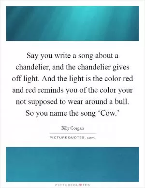 Say you write a song about a chandelier, and the chandelier gives off light. And the light is the color red and red reminds you of the color your not supposed to wear around a bull. So you name the song ‘Cow.’ Picture Quote #1