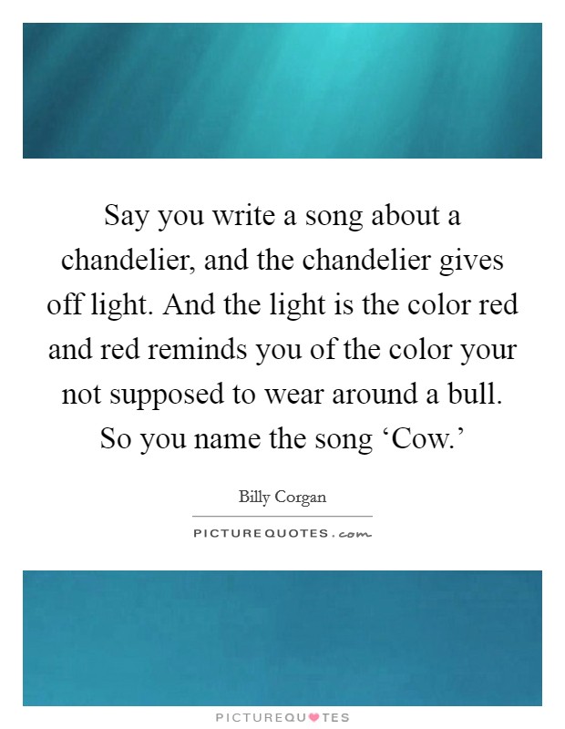 Say you write a song about a chandelier, and the chandelier gives off light. And the light is the color red and red reminds you of the color your not supposed to wear around a bull. So you name the song ‘Cow.' Picture Quote #1