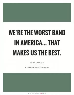 We’re the worst band in America... That makes us the best Picture Quote #1