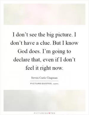 I don’t see the big picture. I don’t have a clue. But I know God does. I’m going to declare that, even if I don’t feel it right now Picture Quote #1