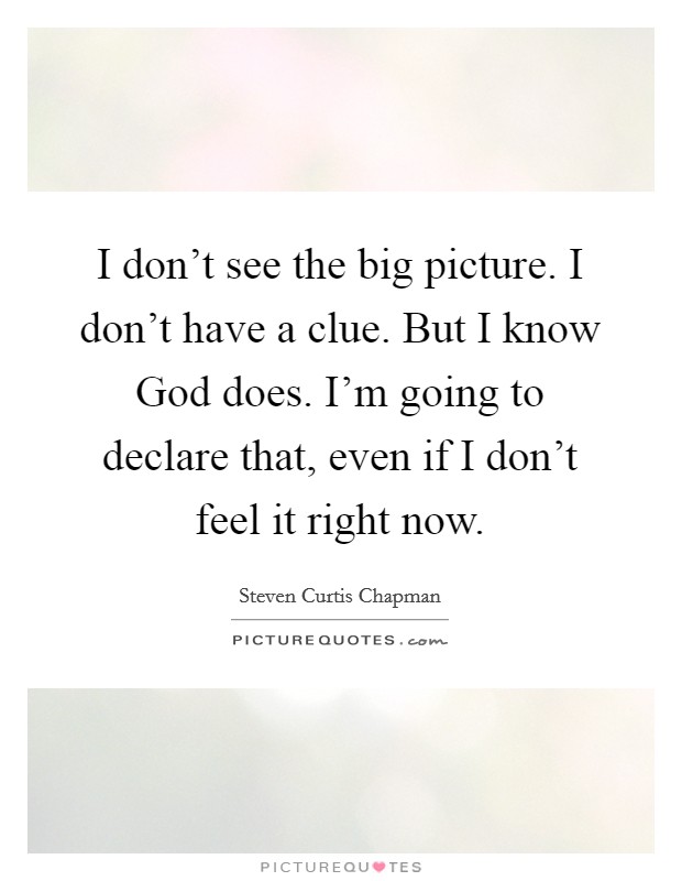 I don't see the big picture. I don't have a clue. But I know God does. I'm going to declare that, even if I don't feel it right now Picture Quote #1