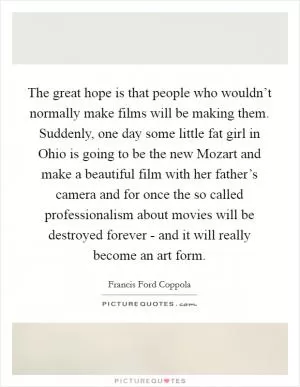 The great hope is that people who wouldn’t normally make films will be making them. Suddenly, one day some little fat girl in Ohio is going to be the new Mozart and make a beautiful film with her father’s camera and for once the so called professionalism about movies will be destroyed forever - and it will really become an art form Picture Quote #1