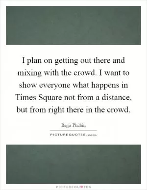 I plan on getting out there and mixing with the crowd. I want to show everyone what happens in Times Square not from a distance, but from right there in the crowd Picture Quote #1