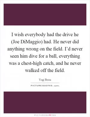 I wish everybody had the drive he (Joe DiMaggio) had. He never did anything wrong on the field. I’d never seen him dive for a ball, everything was a chest-high catch, and he never walked off the field Picture Quote #1