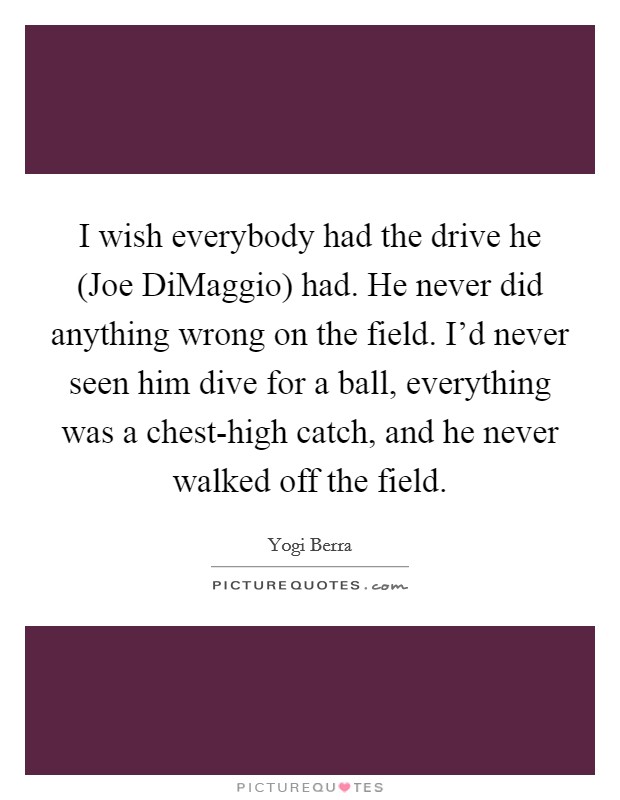 I wish everybody had the drive he (Joe DiMaggio) had. He never did anything wrong on the field. I'd never seen him dive for a ball, everything was a chest-high catch, and he never walked off the field Picture Quote #1