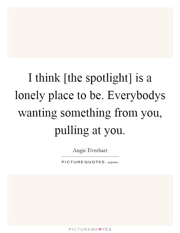 I think [the spotlight] is a lonely place to be. Everybodys wanting something from you, pulling at you Picture Quote #1