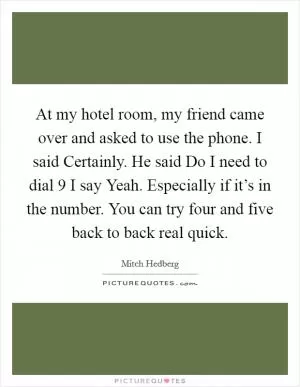 At my hotel room, my friend came over and asked to use the phone. I said Certainly. He said Do I need to dial 9 I say Yeah. Especially if it’s in the number. You can try four and five back to back real quick Picture Quote #1