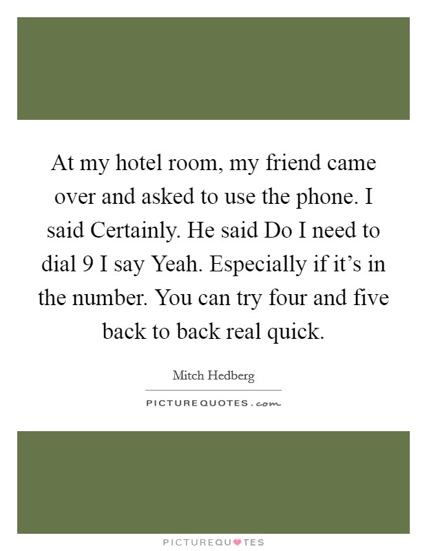 At my hotel room, my friend came over and asked to use the phone. I said Certainly. He said Do I need to dial 9 I say Yeah. Especially if it's in the number. You can try four and five back to back real quick Picture Quote #1