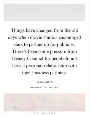 Things have changed from the old days when movie studios encouraged stars to partner up for publicity. There’s been some pressure from Disney Channel for people to not have a personal relationship with their business partners Picture Quote #1