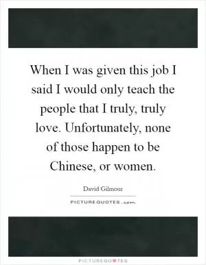 When I was given this job I said I would only teach the people that I truly, truly love. Unfortunately, none of those happen to be Chinese, or women Picture Quote #1