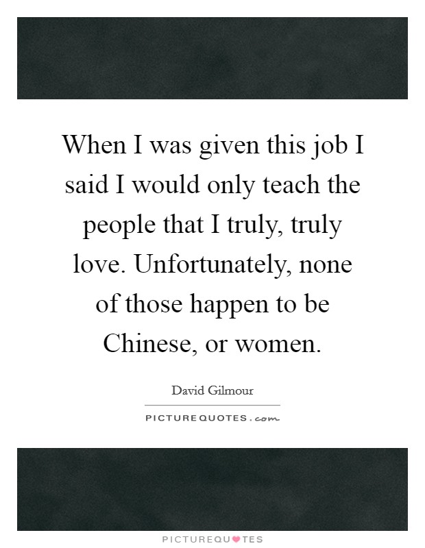 When I was given this job I said I would only teach the people that I truly, truly love. Unfortunately, none of those happen to be Chinese, or women Picture Quote #1