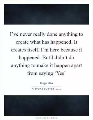 I’ve never really done anything to create what has happened. It creates itself. I’m here because it happened. But I didn’t do anything to make it happen apart from saying ‘Yes’ Picture Quote #1