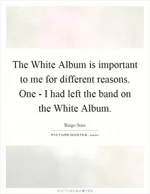 The White Album is important to me for different reasons. One - I had left the band on the White Album Picture Quote #1
