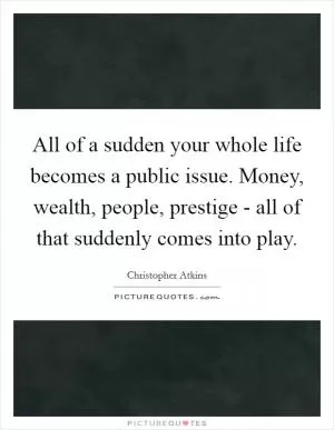 All of a sudden your whole life becomes a public issue. Money, wealth, people, prestige - all of that suddenly comes into play Picture Quote #1