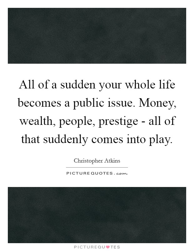 All of a sudden your whole life becomes a public issue. Money, wealth, people, prestige - all of that suddenly comes into play Picture Quote #1