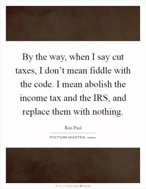 By the way, when I say cut taxes, I don’t mean fiddle with the code. I mean abolish the income tax and the IRS, and replace them with nothing Picture Quote #1