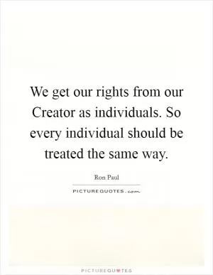 We get our rights from our Creator as individuals. So every individual should be treated the same way Picture Quote #1