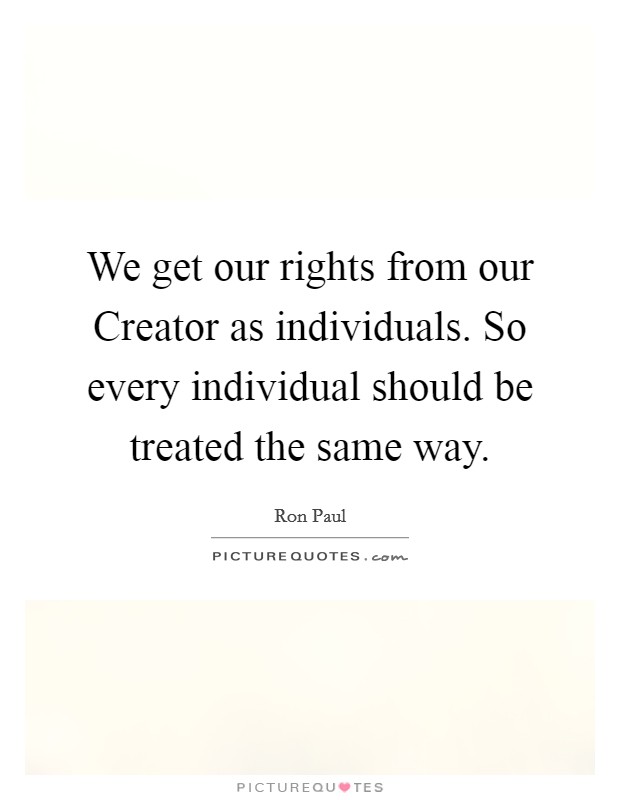 We get our rights from our Creator as individuals. So every individual should be treated the same way Picture Quote #1