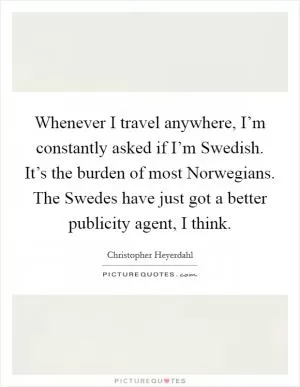 Whenever I travel anywhere, I’m constantly asked if I’m Swedish. It’s the burden of most Norwegians. The Swedes have just got a better publicity agent, I think Picture Quote #1