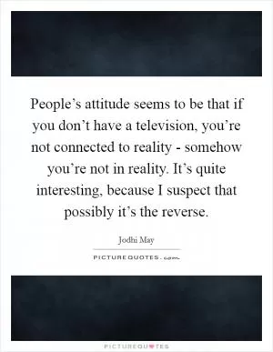 People’s attitude seems to be that if you don’t have a television, you’re not connected to reality - somehow you’re not in reality. It’s quite interesting, because I suspect that possibly it’s the reverse Picture Quote #1