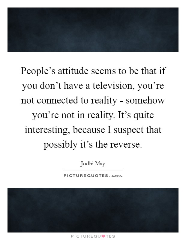 People's attitude seems to be that if you don't have a television, you're not connected to reality - somehow you're not in reality. It's quite interesting, because I suspect that possibly it's the reverse Picture Quote #1