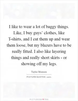I like to wear a lot of baggy things. Like, I buy guys’ clothes, like T-shirts, and I cut them up and wear them loose, but my blazers have to be really fitted. I also like layering things and really short skirts - or showing off my legs Picture Quote #1