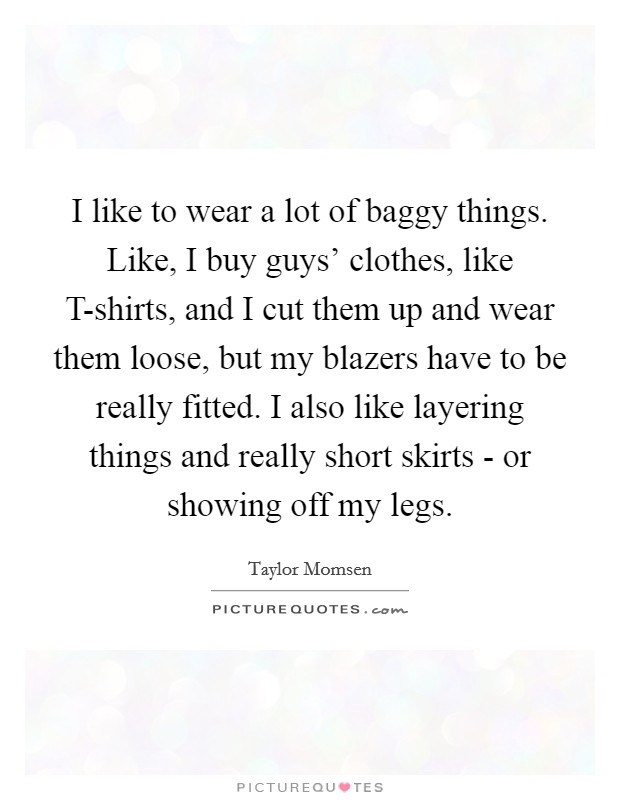 I like to wear a lot of baggy things. Like, I buy guys' clothes, like T-shirts, and I cut them up and wear them loose, but my blazers have to be really fitted. I also like layering things and really short skirts - or showing off my legs Picture Quote #1
