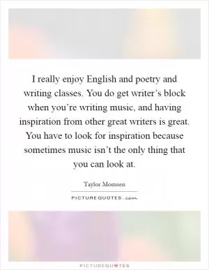 I really enjoy English and poetry and writing classes. You do get writer’s block when you’re writing music, and having inspiration from other great writers is great. You have to look for inspiration because sometimes music isn’t the only thing that you can look at Picture Quote #1