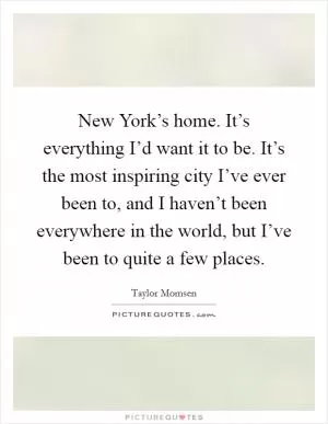 New York’s home. It’s everything I’d want it to be. It’s the most inspiring city I’ve ever been to, and I haven’t been everywhere in the world, but I’ve been to quite a few places Picture Quote #1