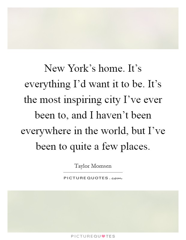 New York's home. It's everything I'd want it to be. It's the most inspiring city I've ever been to, and I haven't been everywhere in the world, but I've been to quite a few places Picture Quote #1