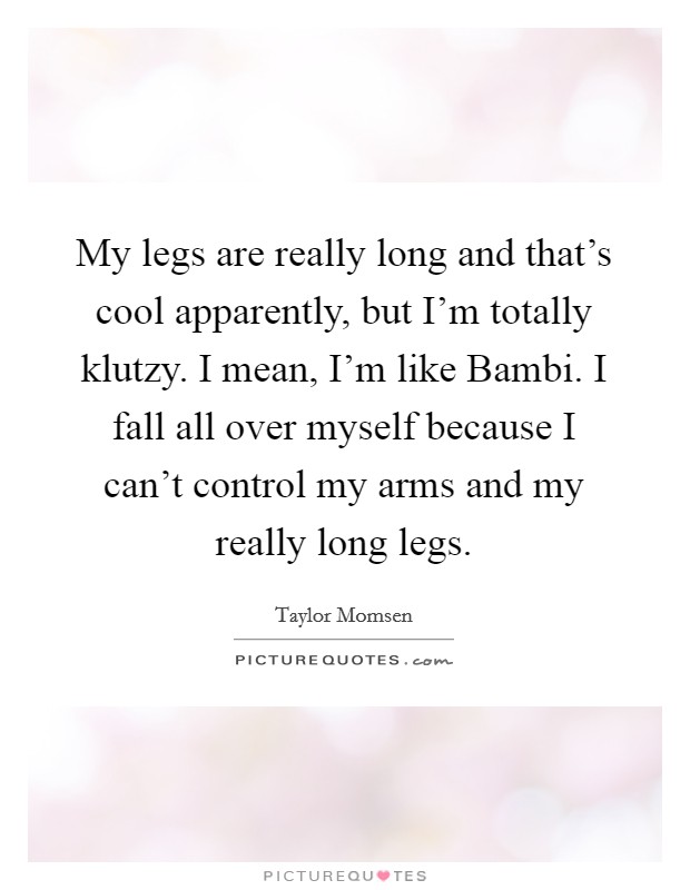 My legs are really long and that's cool apparently, but I'm totally klutzy. I mean, I'm like Bambi. I fall all over myself because I can't control my arms and my really long legs Picture Quote #1