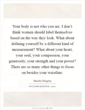 Your body is not who you are. I don’t think women should label themselves based on the way they look. What about defining yourself by a different kind of measurement? What about your heart, your soul, your compassion, your generosity, your strength and your power? There are so many other things to focus on besides your waistline Picture Quote #1