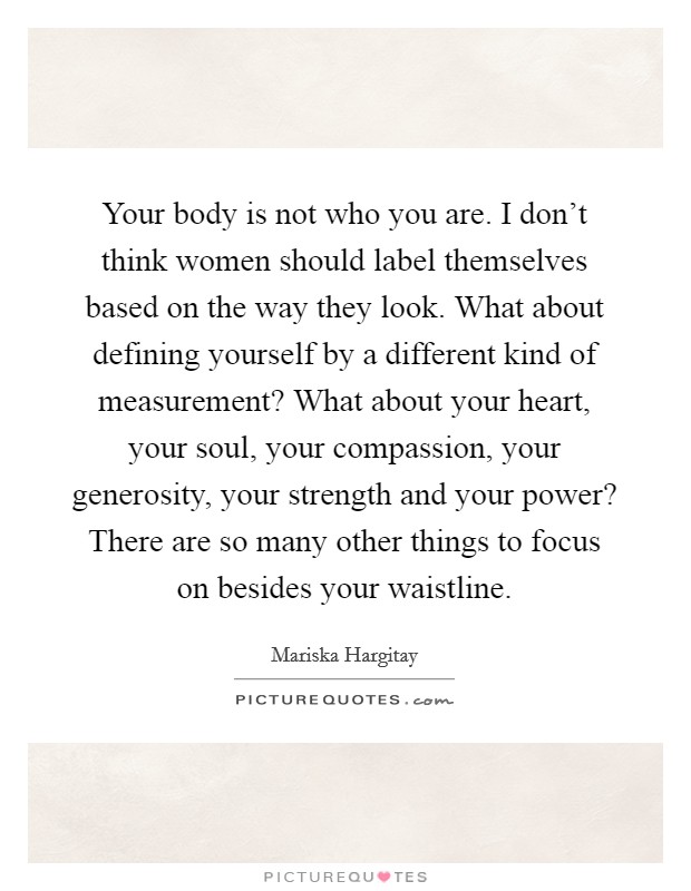 Your body is not who you are. I don't think women should label themselves based on the way they look. What about defining yourself by a different kind of measurement? What about your heart, your soul, your compassion, your generosity, your strength and your power? There are so many other things to focus on besides your waistline Picture Quote #1
