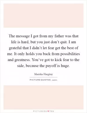 The message I got from my father was that life is hard, but you just don’t quit. I am grateful that I didn’t let fear get the best of me. It only holds you back from possibilities and greatness. You’ve got to kick fear to the side, because the payoff is huge Picture Quote #1