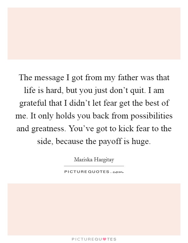 The message I got from my father was that life is hard, but you just don't quit. I am grateful that I didn't let fear get the best of me. It only holds you back from possibilities and greatness. You've got to kick fear to the side, because the payoff is huge Picture Quote #1