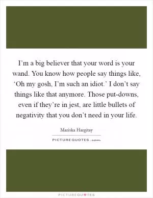 I’m a big believer that your word is your wand. You know how people say things like, ‘Oh my gosh, I’m such an idiot.’ I don’t say things like that anymore. Those put-downs, even if they’re in jest, are little bullets of negativity that you don’t need in your life Picture Quote #1