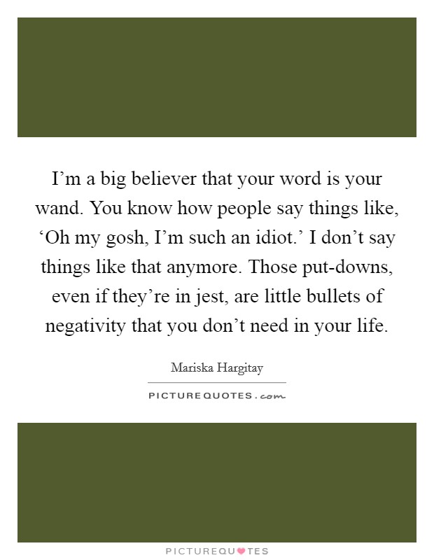 I'm a big believer that your word is your wand. You know how people say things like, ‘Oh my gosh, I'm such an idiot.' I don't say things like that anymore. Those put-downs, even if they're in jest, are little bullets of negativity that you don't need in your life Picture Quote #1