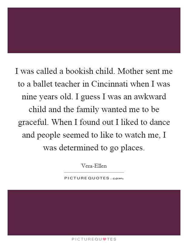 I was called a bookish child. Mother sent me to a ballet teacher in Cincinnati when I was nine years old. I guess I was an awkward child and the family wanted me to be graceful. When I found out I liked to dance and people seemed to like to watch me, I was determined to go places Picture Quote #1
