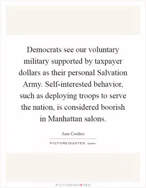 Democrats see our voluntary military supported by taxpayer dollars as their personal Salvation Army. Self-interested behavior, such as deploying troops to serve the nation, is considered boorish in Manhattan salons Picture Quote #1