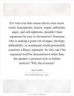 If it were true that conservatives were racist, sexist, homophobic, fascist, stupid, inflexible, angry, and self-righteous, shouldn’t their arguments be easy to deconstruct? Someone who is making a point out of anger, ideology, inflexibility, or resentment would presumably construct a flimsy argument. So why can’t the argument itself be dismembered rather than the speaker’s personal style or hidden motives? Why the evasions? Picture Quote #1