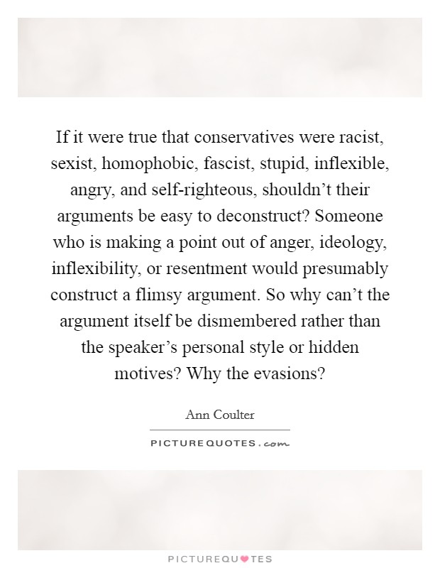 If it were true that conservatives were racist, sexist, homophobic, fascist, stupid, inflexible, angry, and self-righteous, shouldn't their arguments be easy to deconstruct? Someone who is making a point out of anger, ideology, inflexibility, or resentment would presumably construct a flimsy argument. So why can't the argument itself be dismembered rather than the speaker's personal style or hidden motives? Why the evasions? Picture Quote #1