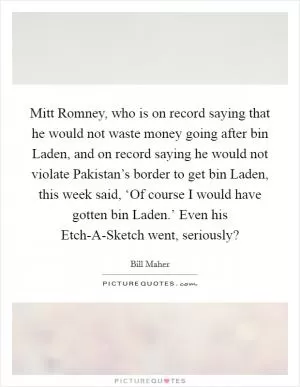 Mitt Romney, who is on record saying that he would not waste money going after bin Laden, and on record saying he would not violate Pakistan’s border to get bin Laden, this week said, ‘Of course I would have gotten bin Laden.’ Even his Etch-A-Sketch went, seriously? Picture Quote #1