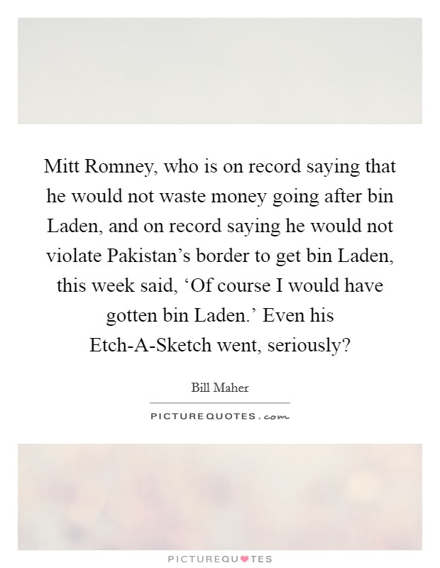 Mitt Romney, who is on record saying that he would not waste money going after bin Laden, and on record saying he would not violate Pakistan's border to get bin Laden, this week said, ‘Of course I would have gotten bin Laden.' Even his Etch-A-Sketch went, seriously? Picture Quote #1