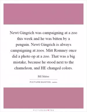 Newt Gingrich was campaigning at a zoo this week and he was bitten by a penguin. Newt Gingrich is always campaigning at zoos. Mitt Romney once did a photo op at a zoo. That was a big mistake, because he stood next to the chameleon, and HE changed colors Picture Quote #1