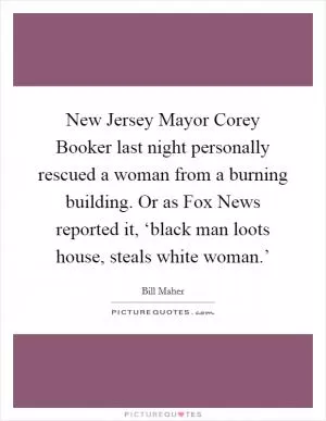 New Jersey Mayor Corey Booker last night personally rescued a woman from a burning building. Or as Fox News reported it, ‘black man loots house, steals white woman.’ Picture Quote #1