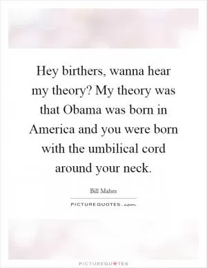 Hey birthers, wanna hear my theory? My theory was that Obama was born in America and you were born with the umbilical cord around your neck Picture Quote #1