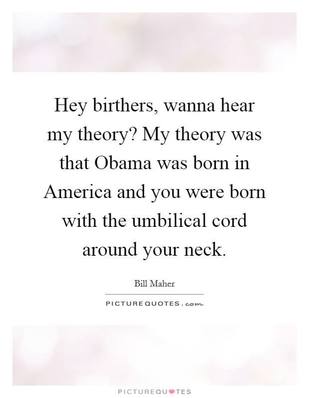 Hey birthers, wanna hear my theory? My theory was that Obama was born in America and you were born with the umbilical cord around your neck Picture Quote #1