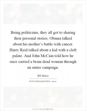Being politicians, they all got to sharing their personal stories. Obama talked about his mother’s battle with cancer. Harry Reid talked about a kid with a cleft palate. And John McCain told how he once carried a brain dead woman through an entire campaign Picture Quote #1