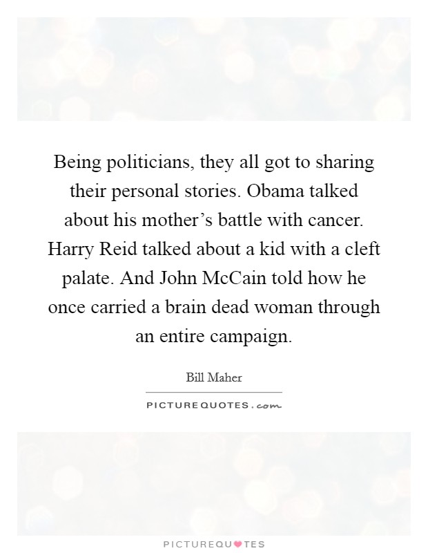 Being politicians, they all got to sharing their personal stories. Obama talked about his mother's battle with cancer. Harry Reid talked about a kid with a cleft palate. And John McCain told how he once carried a brain dead woman through an entire campaign Picture Quote #1