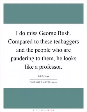 I do miss George Bush. Compared to these teabaggers and the people who are pandering to them, he looks like a professor Picture Quote #1